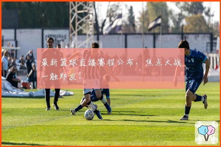 最新篮球直播赛程公布，焦点大战一触即发！