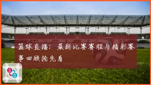 篮球直播：最新比赛赛程与精彩赛事回顾抢先看