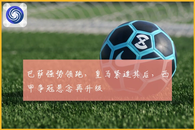 巴萨强势领跑，皇马紧追其后，西甲争冠悬念再升级