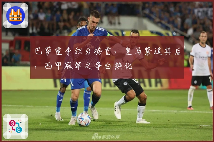 巴萨重夺积分榜首，皇马紧追其后，西甲冠军之争白热化