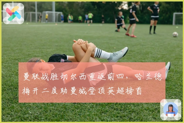 曼联战胜切尔西重返前四，哈兰德梅开二度助曼城登顶英超榜首