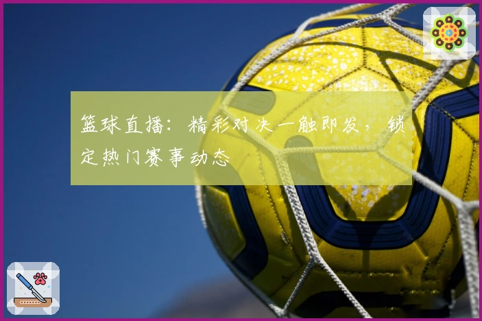 篮球直播：精彩对决一触即发，锁定热门赛事动态