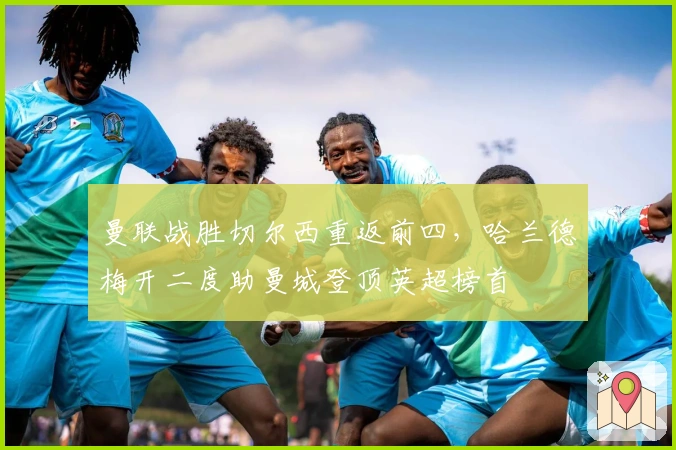 曼联战胜切尔西重返前四，哈兰德梅开二度助曼城登顶英超榜首