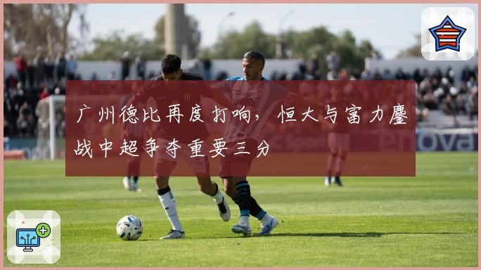 广州德比再度打响，恒大与富力鏖战中超争夺重要三分