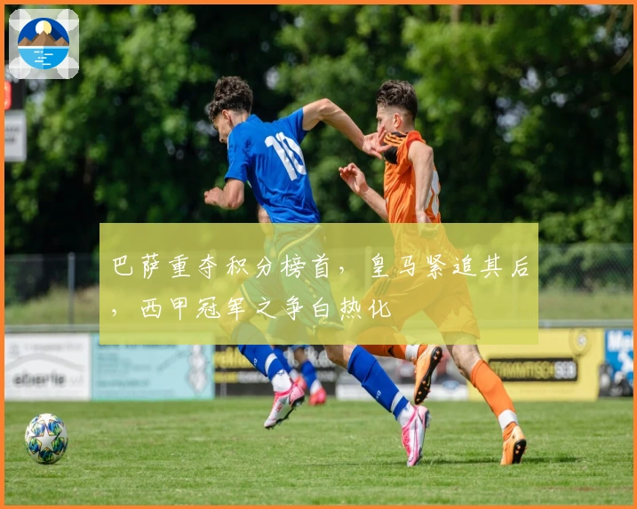 巴萨重夺积分榜首，皇马紧追其后，西甲冠军之争白热化